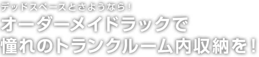 デッドスペーストさようなら　オーダーメイドラックで憧れのトランクルーム内収納を！