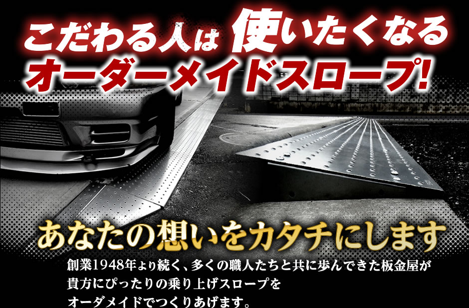 こだわる人は使いたくなるオーダーメイドスロープ！
あなたの想いをカタチにします
創業1948年より続く、多くの職人たちと共に歩んできた板金屋が貴方にぴったりの乗り上げスロープをオーダメイドでつくりあげます。