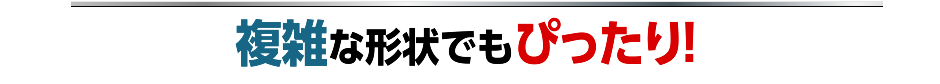 複雑な形状でもぴったり!